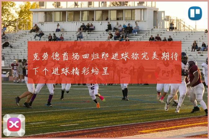 克劳德首场回归即进球称完美期待下个进球精彩纷呈