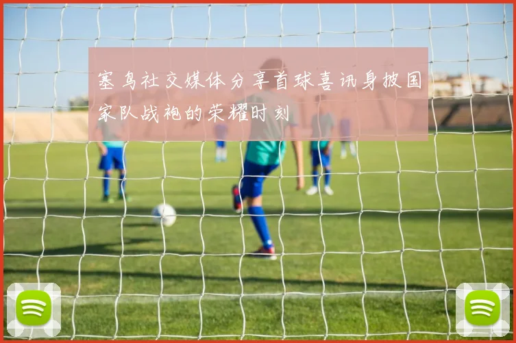 塞鸟社交媒体分享首球喜讯身披国家队战袍的荣耀时刻