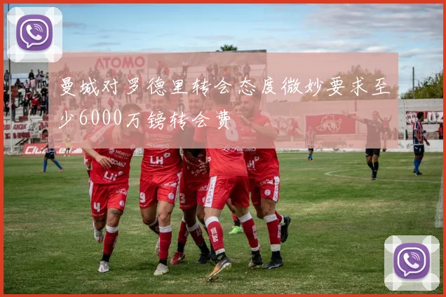 曼城对罗德里转会态度微妙要求至少6000万镑转会费