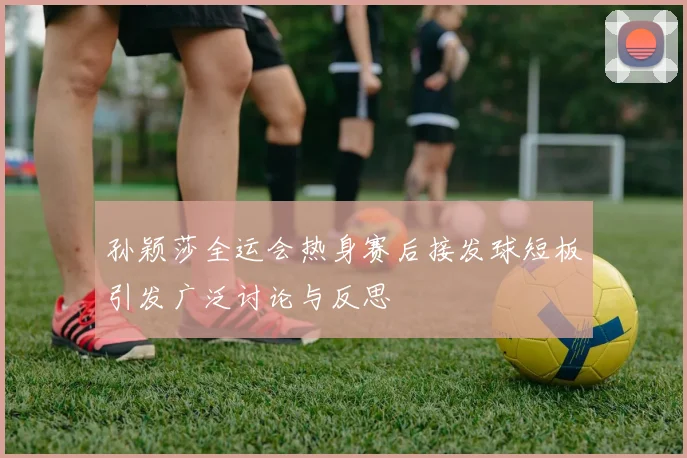 孙颖莎全运会热身赛后接发球短板引发广泛讨论与反思