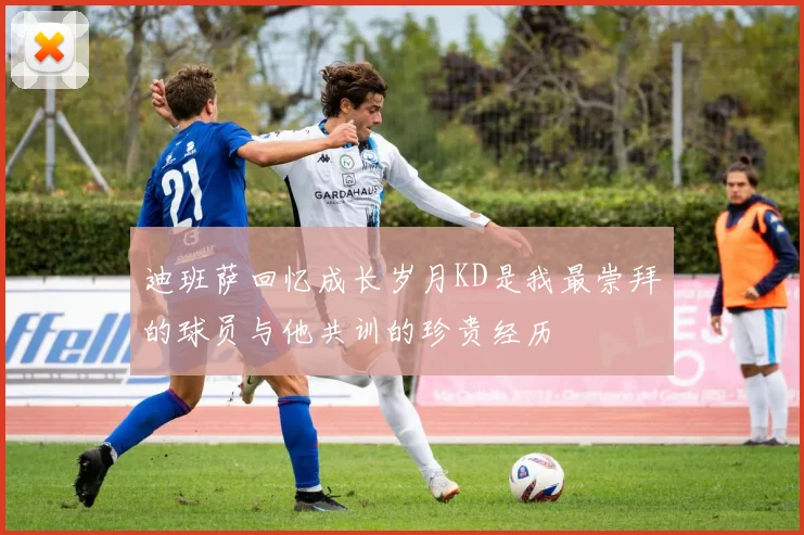 迪班萨回忆成长岁月KD是我最崇拜的球员与他共训的珍贵经历