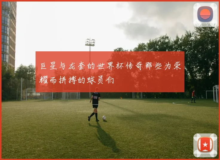 巨星与龙套的世界杯传奇那些为荣耀而拼搏的球员们