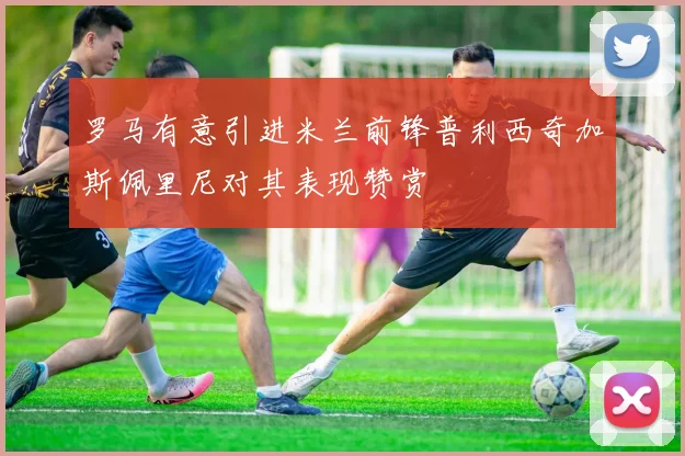罗马有意引进米兰前锋普利西奇加斯佩里尼对其表现赞赏