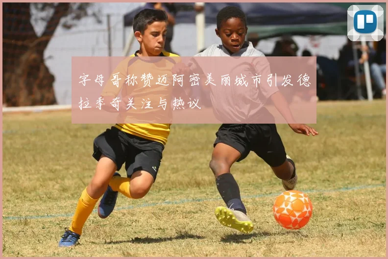 字母哥称赞迈阿密美丽城市引发德拉季奇关注与热议