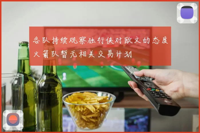 各队持续观察独行侠对欧文的态度火箭队暂无相关交易计划