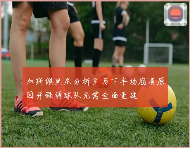 加斯佩里尼分析罗马下半场崩溃原因并强调球队无需全面重建