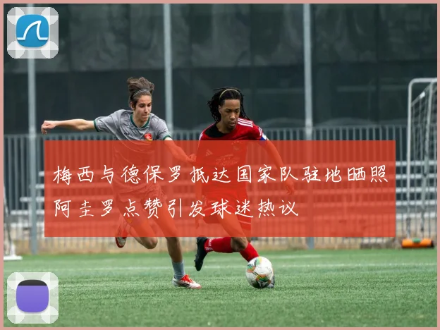 梅西与德保罗抵达国家队驻地晒照阿圭罗点赞引发球迷热议