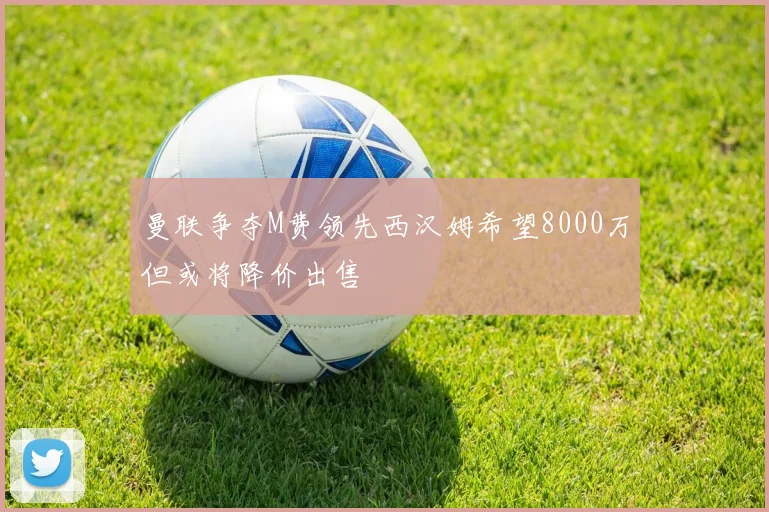 曼联争夺M费领先西汉姆希望8000万但或将降价出售