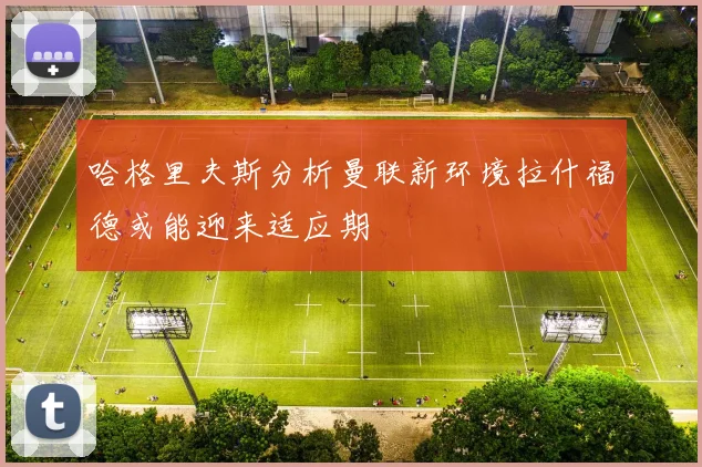 哈格里夫斯分析曼联新环境拉什福德或能迎来适应期