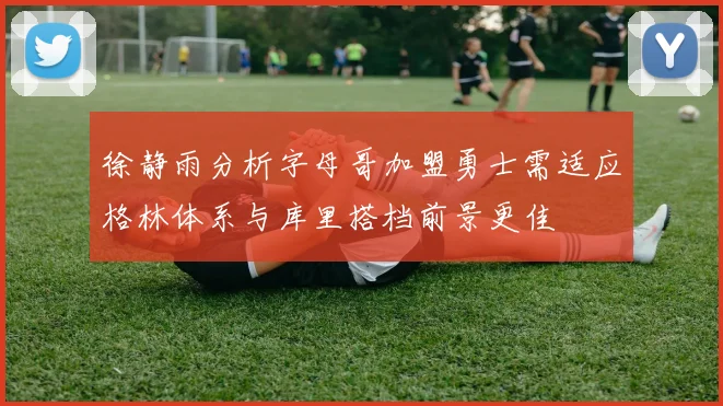 徐静雨分析字母哥加盟勇士需适应格林体系与库里搭档前景更佳