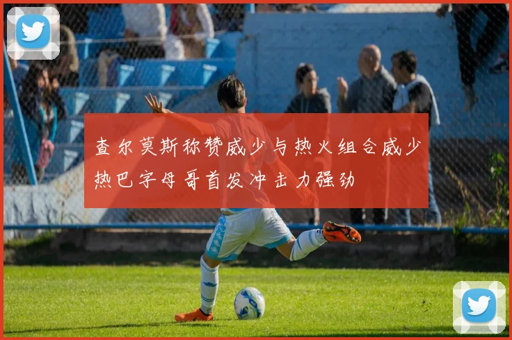 查尔莫斯称赞威少与热火组合威少热巴字母哥首发冲击力强劲