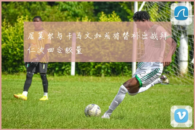居莱尔与卡马文加或将替补出战拜仁次回合较量