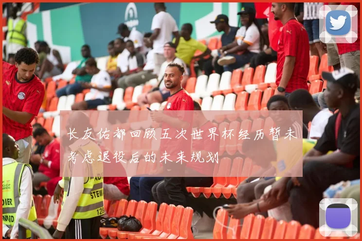 长友佑都回顾五次世界杯经历暂未考虑退役后的未来规划
