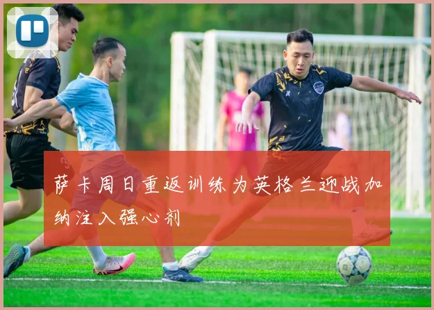 萨卡周日重返训练为英格兰迎战加纳注入强心剂