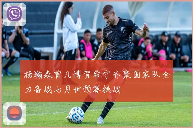 杨瀚森曾凡博贺希宁齐聚国家队全力备战七月世预赛挑战