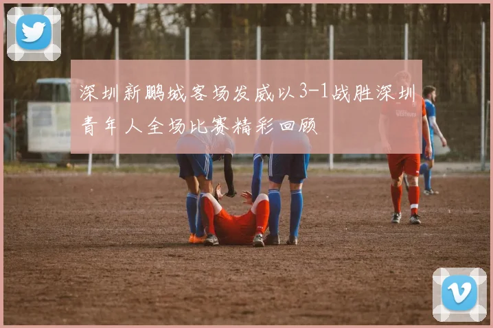 深圳新鹏城客场发威以3-1战胜深圳青年人全场比赛精彩回顾