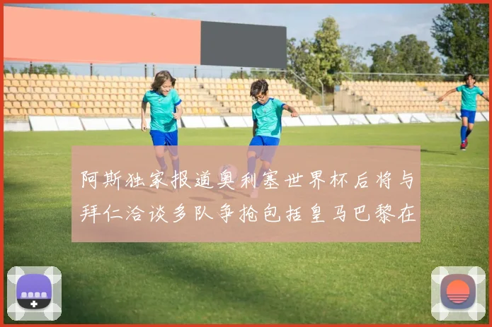 阿斯独家报道奥利塞世界杯后将与拜仁洽谈多队争抢包括皇马巴黎在内