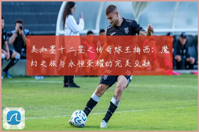 美加墨十二星之传奇球王梅西：魔幻之旅与永恒荣耀的完美交融