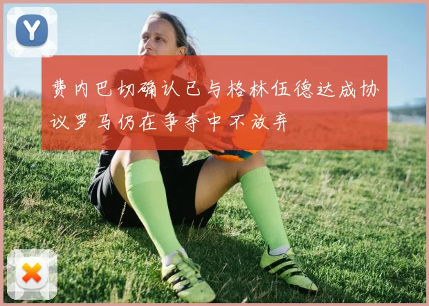 费内巴切确认已与格林伍德达成协议罗马仍在争夺中不放弃