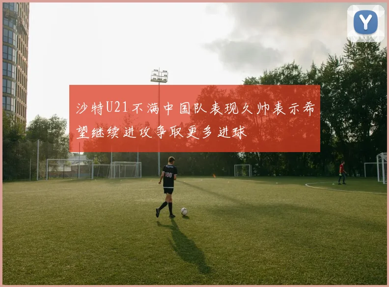 沙特U21不满中国队表现久帅表示希望继续进攻争取更多进球