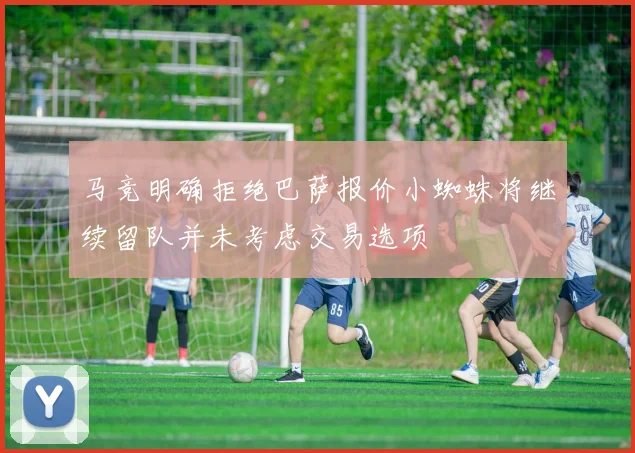 马竞明确拒绝巴萨报价小蜘蛛将继续留队并未考虑交易选项