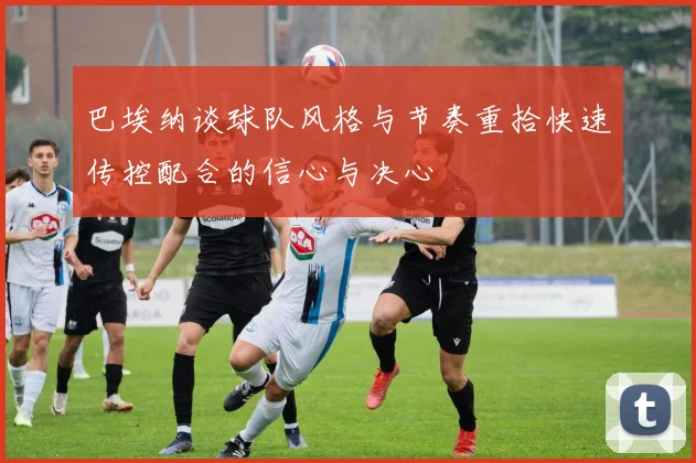 巴埃纳谈球队风格与节奏重拾快速传控配合的信心与决心