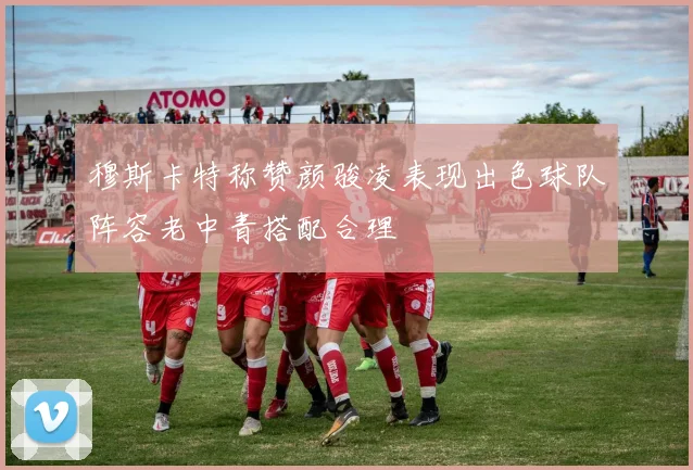 穆斯卡特称赞颜骏凌表现出色球队阵容老中青搭配合理