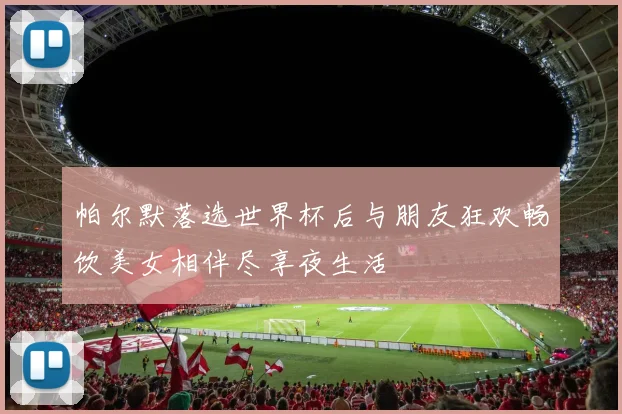 帕尔默落选世界杯后与朋友狂欢畅饮美女相伴尽享夜生活