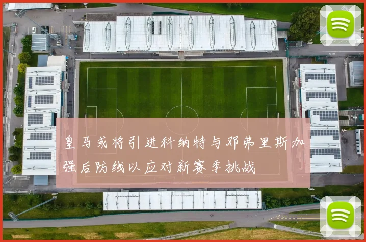皇马或将引进科纳特与邓弗里斯加强后防线以应对新赛季挑战