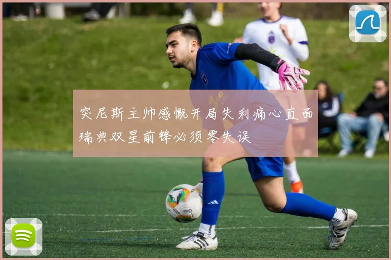 突尼斯主帅感慨开局失利痛心直面瑞典双星前锋必须零失误