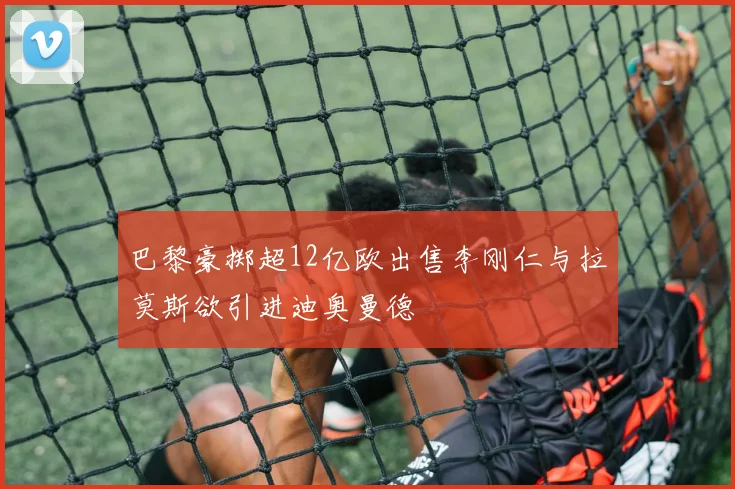 巴黎豪掷超12亿欧出售李刚仁与拉莫斯欲引进迪奥曼德