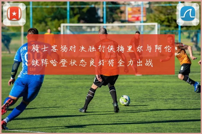 骑士客场对决独行侠梅里尔与阿伦缺阵哈登状态良好将全力出战