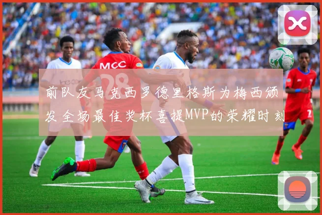 前队友马克西罗德里格斯为梅西颁发全场最佳奖杯喜提MVP的荣耀时刻
