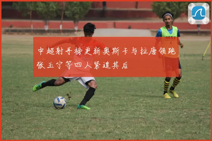 中超射手榜更新奥斯卡与拉唐领跑张玉宁等四人紧追其后